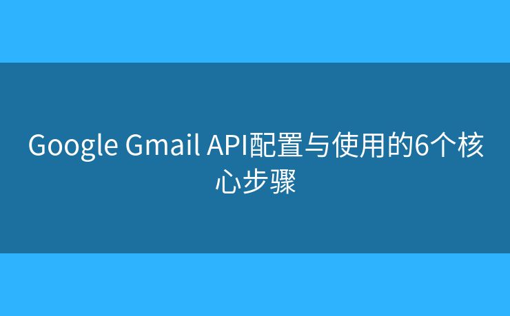 Google Gmail API配置与使用的6个核心步骤