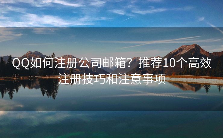 QQ如何注册公司邮箱？推荐10个高效注册技巧和注意事项