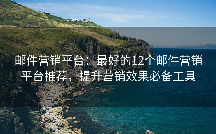 邮件营销平台：最好的12个邮件营销平台推荐，提升营销效果必备工具