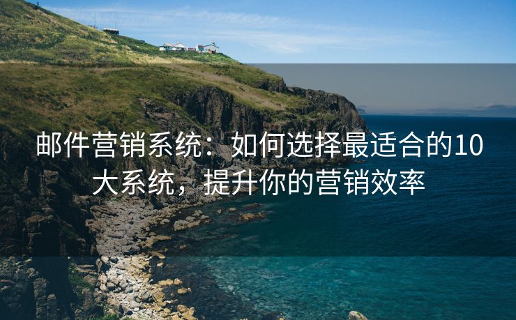 邮件营销系统：如何选择最适合的10大系统，提升你的营销效率