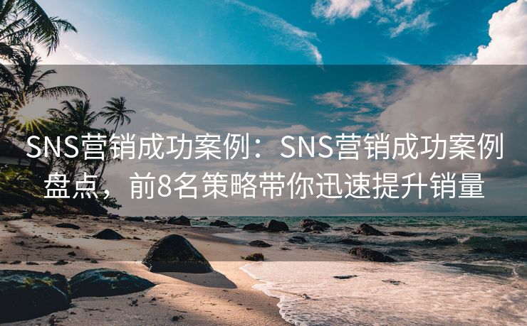 SNS营销成功案例：SNS营销成功案例盘点，前8名策略带你迅速提升销量