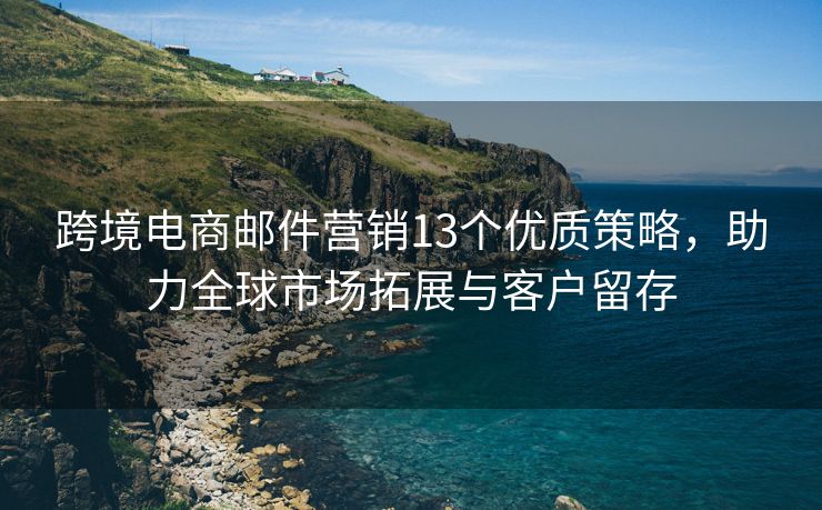 跨境电商邮件营销13个优质策略，助力全球市场拓展与客户留存