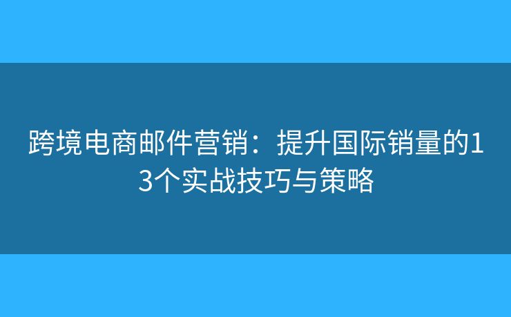 跨境电商邮件营销：提升国际销量的13个实战技巧与策略