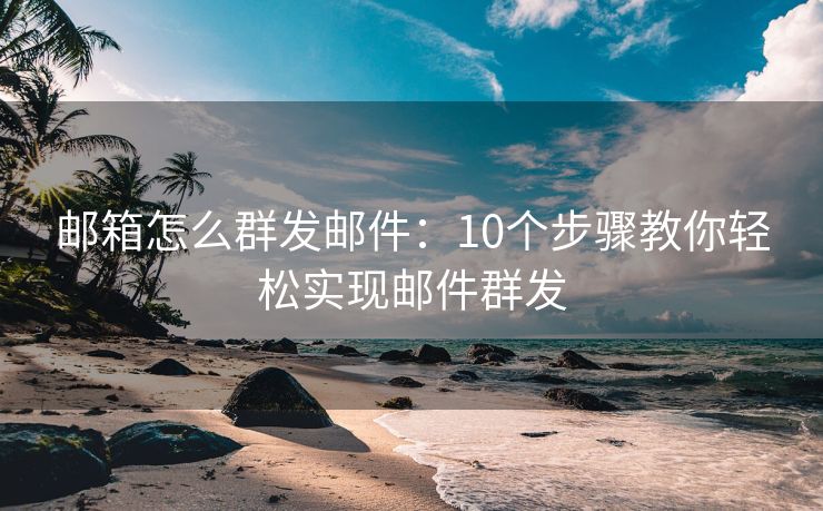 邮箱怎么群发邮件：10个步骤教你轻松实现邮件群发