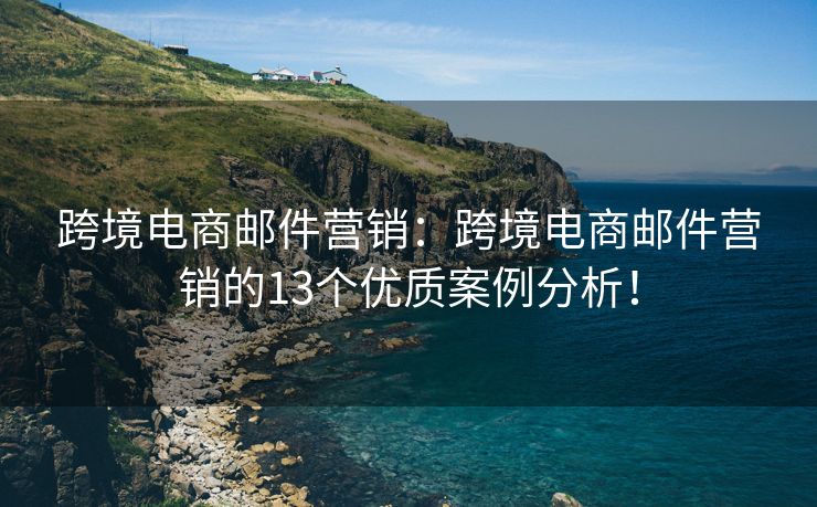 跨境电商邮件营销：跨境电商邮件营销的13个优质案例分析！