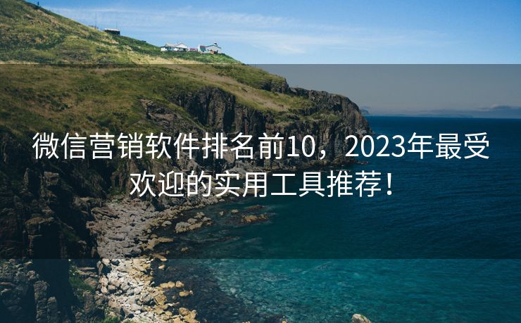 微信营销软件排名前10，2023年最受欢迎的实用工具推荐！