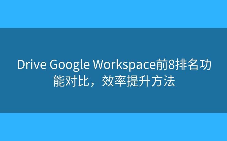 Drive Google Workspace前8排名功能对比，效率提升方法