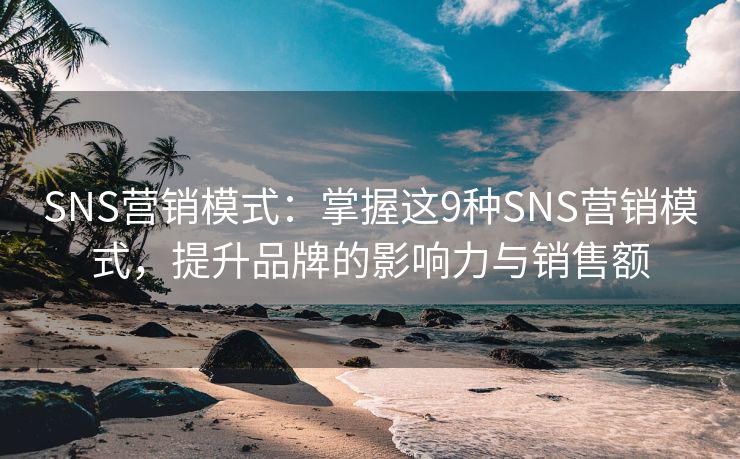 SNS营销模式：掌握这9种SNS营销模式，提升品牌的影响力与销售额