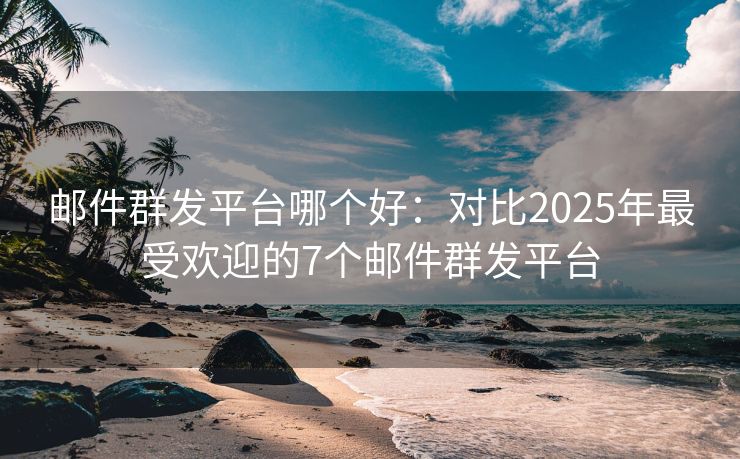 邮件群发平台哪个好：对比2025年最受欢迎的7个邮件群发平台