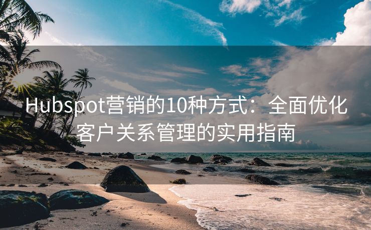 Hubspot营销的10种方式：全面优化客户关系管理的实用指南