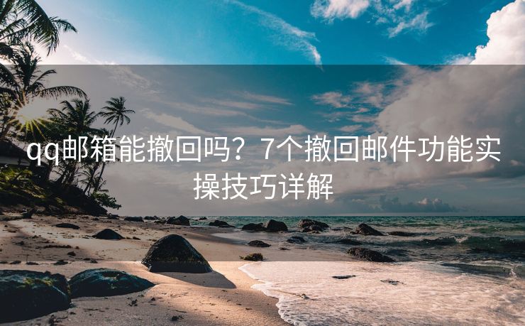 qq邮箱能撤回吗？7个撤回邮件功能实操技巧详解