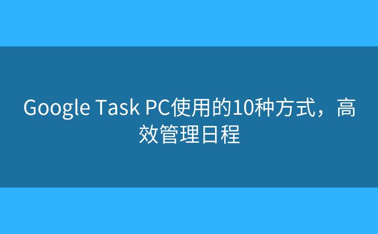 Google Task PC使用的10种方式，高效管理日程