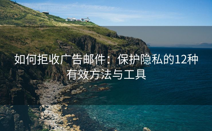 如何拒收广告邮件：保护隐私的12种有效方法与工具