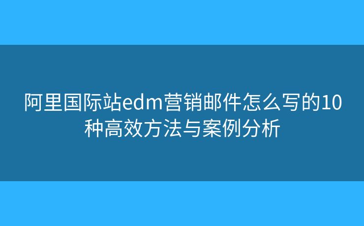 阿里国际站edm营销邮件怎么写的10种高效方法与案例分析