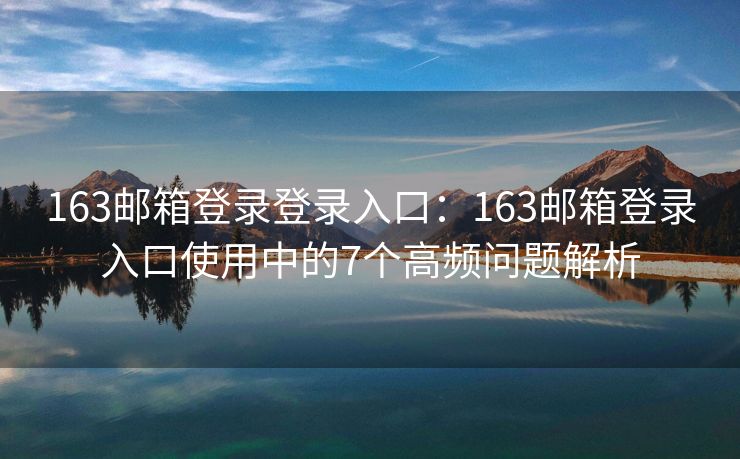 163邮箱登录登录入口：163邮箱登录入口使用中的7个高频问题解析