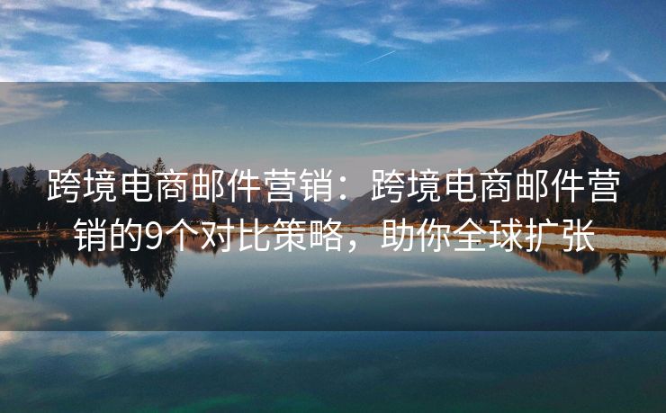 跨境电商邮件营销：跨境电商邮件营销的9个对比策略，助你全球扩张