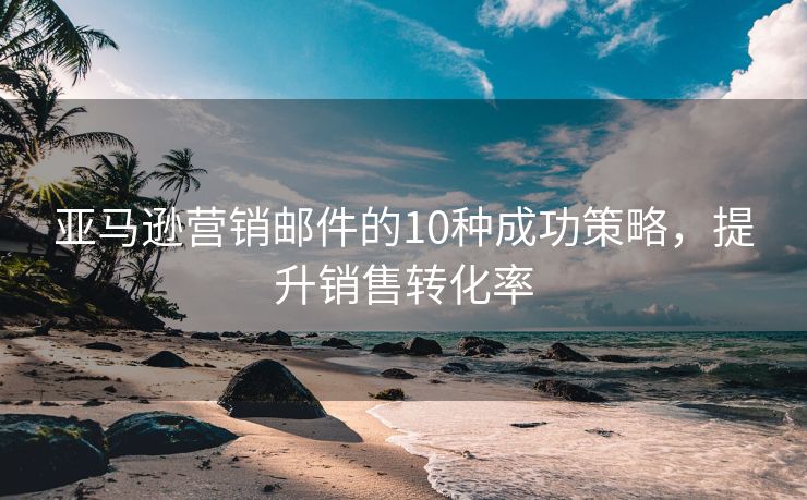 亚马逊营销邮件的10种成功策略，提升销售转化率