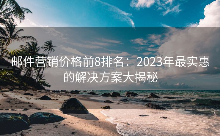 邮件营销价格前8排名：2023年最实惠的解决方案大揭秘