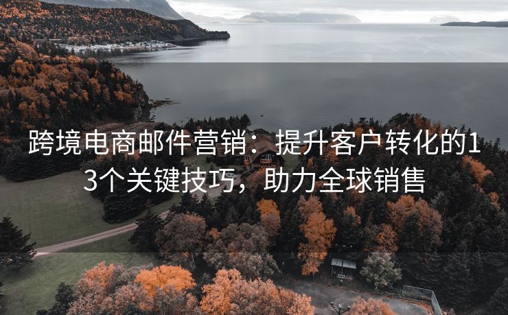 跨境电商邮件营销：提升客户转化的13个关键技巧，助力全球销售