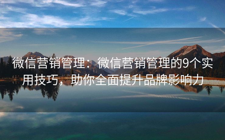 微信营销管理：微信营销管理的9个实用技巧，助你全面提升品牌影响力