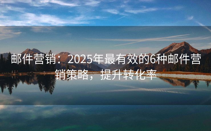 邮件营销：2025年最有效的6种邮件营销策略，提升转化率