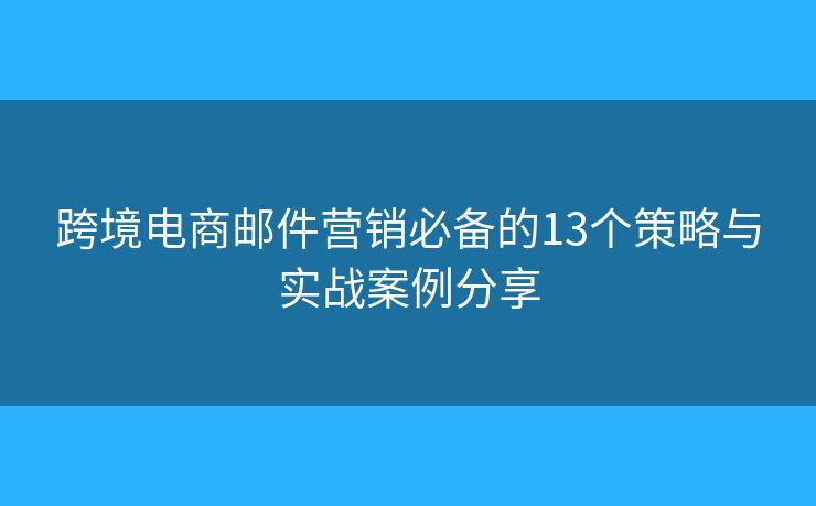 跨境电商邮件营销必备的13个策略与实战案例分享