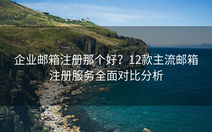 企业邮箱注册那个好？12款主流邮箱注册服务全面对比分析