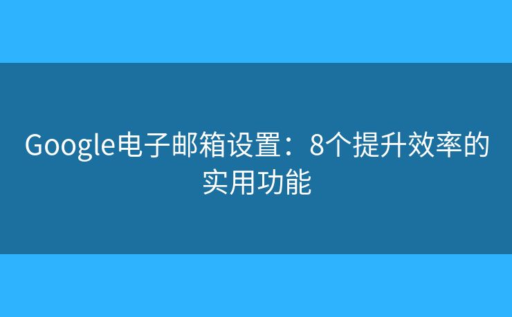 Google电子邮箱设置：8个提升效率的实用功能
