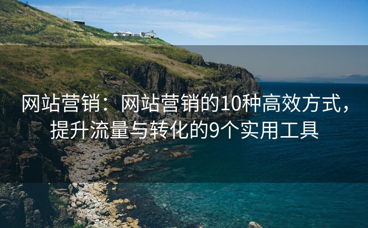 网站营销：网站营销的10种高效方式，提升流量与转化的9个实用工具