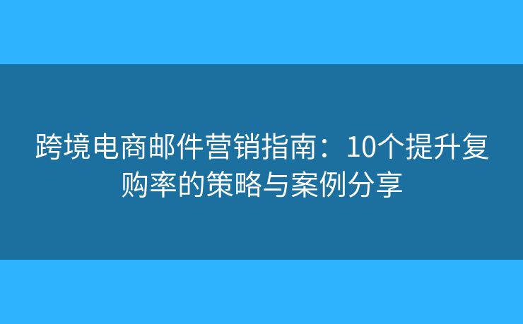 跨境电商邮件营销指南:10个提升复购率的策略与案例分享 跨境电商邮件营销指南:10个提升复购率的策略与案例分享