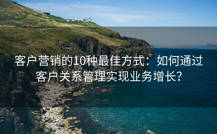 客户营销的10种最佳方式：如何通过客户关系管理实现业务增长？