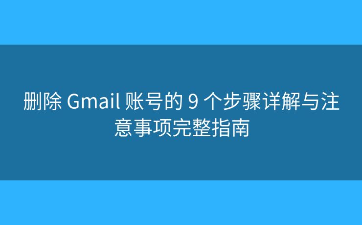 删除 Gmail 账号的 9 个步骤详解与注意事项完整指南