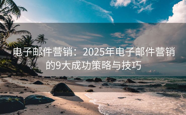 电子邮件营销：2025年电子邮件营销的9大成功策略与技巧
