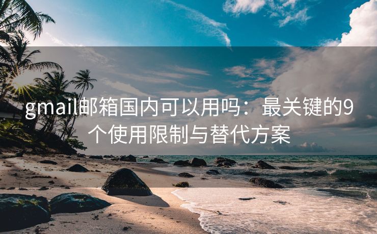 gmail邮箱国内可以用吗：最关键的9个使用限制与替代方案