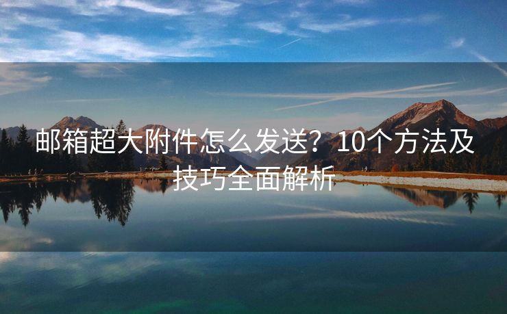 邮箱超大附件怎么发送？10个方法及技巧全面解析