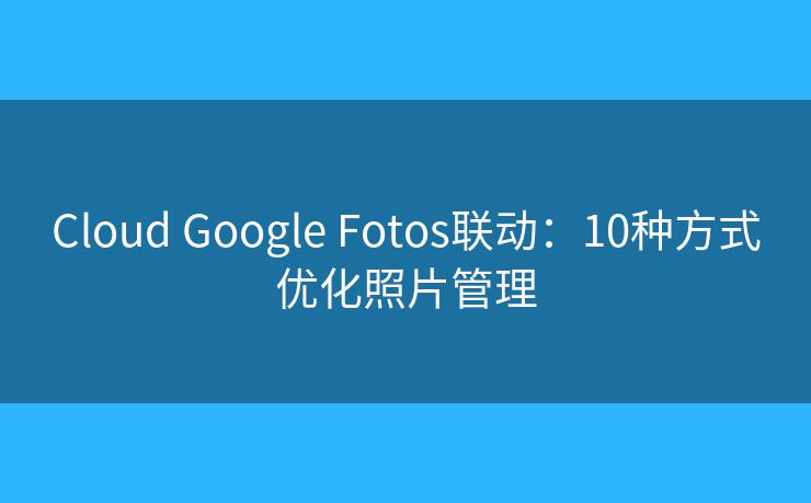 Cloud Google Fotos联动：10种方式优化照片管理