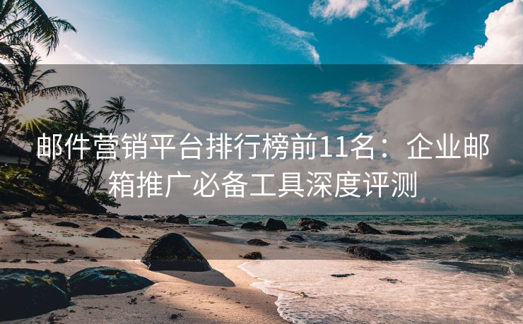 邮件营销平台排行榜前11名：企业邮箱推广必备工具深度评测