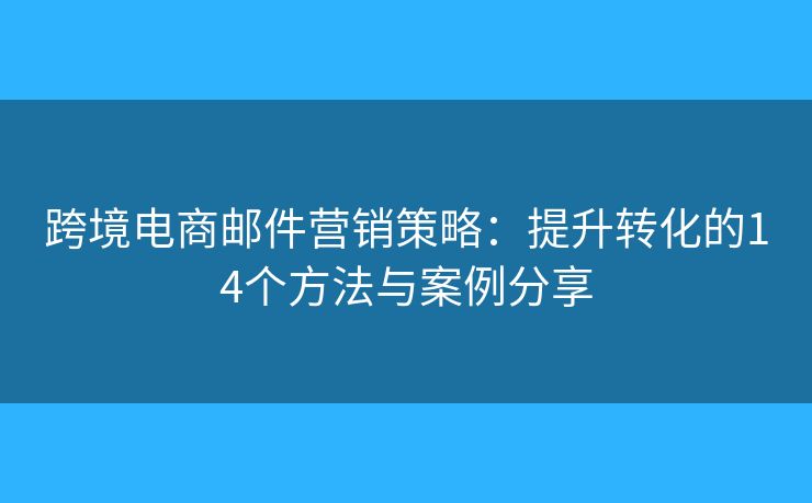 跨境电商邮件营销策略：提升转化的14个方法与案例分享