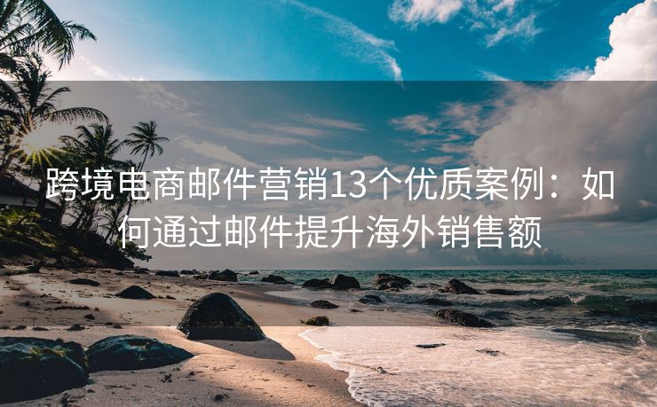 跨境电商邮件营销13个优质案例：如何通过邮件提升海外销售额