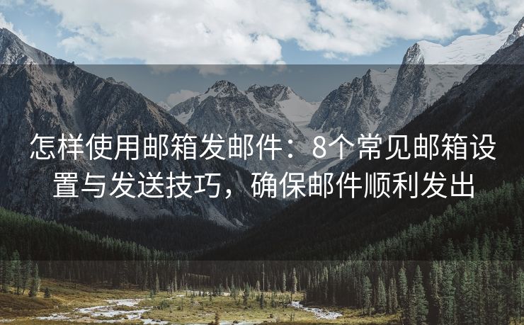 怎样使用邮箱发邮件：8个常见邮箱设置与发送技巧，确保邮件顺利发出