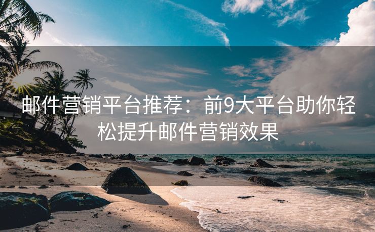邮件营销平台推荐：前9大平台助你轻松提升邮件营销效果