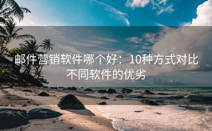 邮件营销软件哪个好：10种方式对比不同软件的优劣