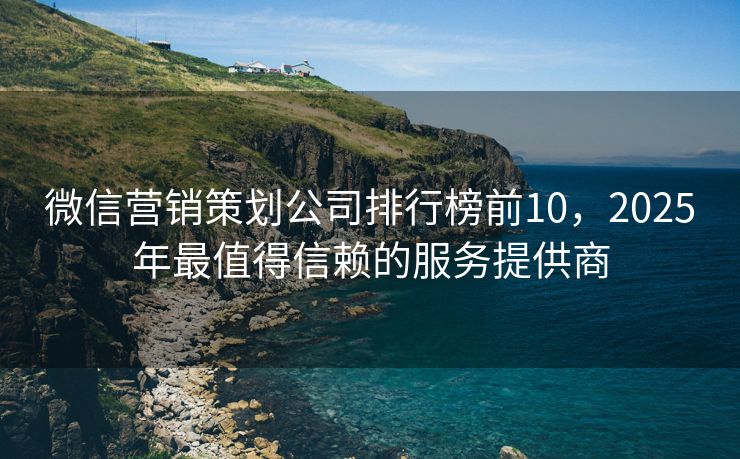 微信营销策划公司排行榜前10，2025年最值得信赖的服务提供商