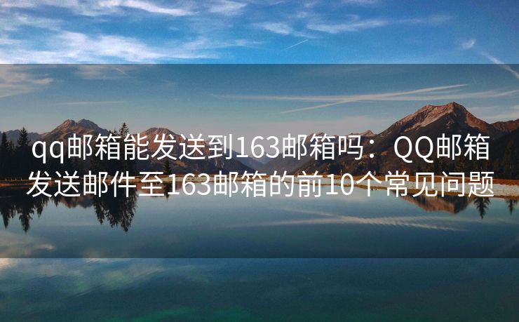 qq邮箱能发送到163邮箱吗：QQ邮箱发送邮件至163邮箱的前10个常见问题