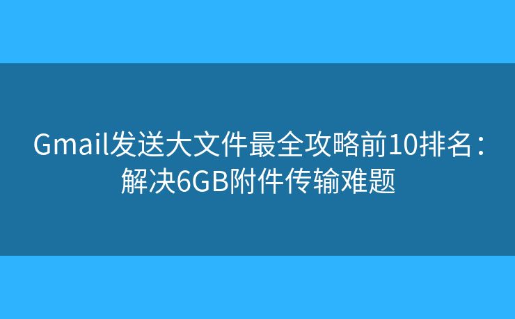 Gmail发送大文件最全攻略前10排名：解决6GB附件传输难题