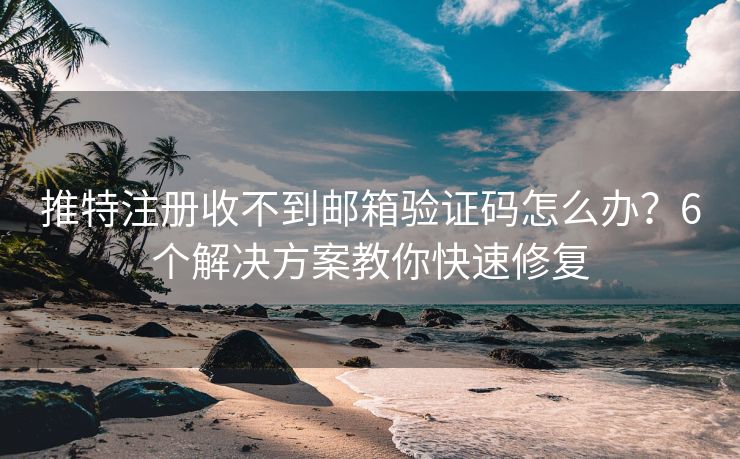 推特注册收不到邮箱验证码怎么办？6个解决方案教你快速修复