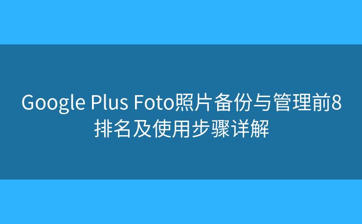 Google Plus Foto照片备份与管理前8排名及使用步骤详解