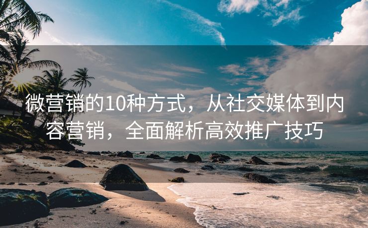 微营销的10种方式，从社交媒体到内容营销，全面解析高效推广技巧