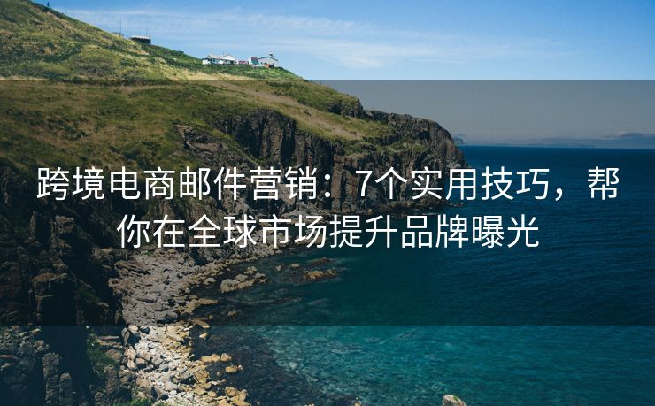 跨境电商邮件营销：7个实用技巧，帮你在全球市场提升品牌曝光