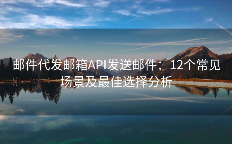 邮件代发邮箱API发送邮件：12个常见场景及最佳选择分析